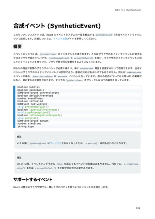 合成イベント(SyntheticEvent)
このリファレンスガイドでは、React のイベントシステムの一部を構成する SyntheticEvent （合成イベント）ラッパに
ついて説明します。詳細については、イベント処理ガイドを参照してください。
概要
イベントハンドラには、SyntheticEvent のインスタンスが渡されます。これはブラウザのネイティブイベントに対する
クロスブラウザ版のラッパです。stopPropagation() と preventDefault() を含む、ブラウザのネイティブイベントと同
じインターフェイスを持ちつつ、ブラウザ間で同じ挙動をするようになっています。
何らかの理由で実際のブラウザイベントが必要な場合は、単に nativeEvent 属性を使用するだけで取得できます。合成イ
ベントはブラウザのネイティブイベントとは別物であり、直接の対応があるわけでもありません。例えば onMouseLeave
イベントの場合、event.nativeEvent は mouseout イベントになっています。個々の対応については公開 API の範疇で
はなく、常に変わる可能性があります。すべての SyntheticEvent オブジェクトは以下の属性を持っています。
補足
v17 以降、SyntheticEvent はプーリングされなくなったため、e.persist() は何も行わなくなります。
補足
v0.14 以降、イベントハンドラから false を返してもイベントの伝播は止まりません。代わりに、e.stopPropag
ation() または e.preventDefault() を手動で呼び出す必要があります。
サポートするイベント
React は異なるブラウザ間でも一貫したプロパティを持つようにイベントを正規化します。
boolean bubbles
boolean cancelable
DOMEventTarget currentTarget
boolean defaultPrevented
number eventPhase
boolean isTrusted
DOMEvent nativeEvent
void preventDefault()
boolean isDefaultPrevented()
void stopPropagation()
boolean isPropagationStopped()
void persist()
DOMEventTarget target
number timeStamp
string type
合成イベント (SyntheticEvent)
311
 