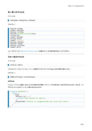 キーボードイベント
イベント名：
プロパティ：
key プロパティは DOM Level 3 Events spec に記載されている任意の値を取ることができます。
フォーカスイベント
イベント名：
これらのフォーカスイベントは、フォーム要素だけでなくすべての React DOM 要素で動作します。
プロパティ：
onFocus
onFocus イベントは要素（あるいはその内部の別の要素）がフォーカスを受け取った時に呼び出されます。例えば、ユー
ザがテキスト入力をクリックした際に呼び出されます。
onKeyDown onKeyPress onKeyUp
boolean altKey
number charCode
boolean ctrlKey
boolean getModifierState(key)
string key
number keyCode
string locale
number location
boolean metaKey
boolean repeat
boolean shiftKey
number which
onFocus onBlur
DOMEventTarget relatedTarget
function Example() {
return (
<input
onFocus={(e) => {
console.log('Focused on input');
}}
placeholder="onFocus is triggered when you click this input."
/>
)
}
合成イベント (SyntheticEvent)
313
 