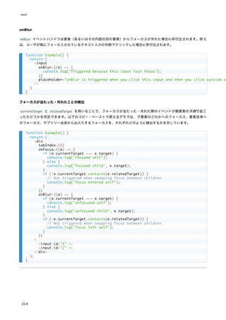 onBlur
onBlur イベントハンドラは要素（あるいはその内部の別の要素）からフォーカスが外れた場合に呼び出されます。例え
ば、ユーザが既にフォーカスされているテキスト入力の外側でクリックした場合に呼び出されます。
フォーカスが当たった・外れたことの検出
currentTarget と relatedTarget を用いることで、フォーカスが当たった・外れた際のイベントが親要素の外側で起こ
ったかどうかを判定できます。以下のコピー・ペーストで使えるデモでは、子要素のどれかへのフォーカス、要素自身へ
のフォーカス、サブツリー全体から出入りするフォーカスを、それぞれどのように検出するかを示しています。
function Example() {
return (
<input
onBlur={(e) => {
console.log('Triggered because this input lost focus');
}}
placeholder="onBlur is triggered when you click this input and then you click outside o
/>
)
}
function Example() {
return (
<div
tabIndex={1}
onFocus={(e) => {
if (e.currentTarget === e.target) {
console.log('focused self');
} else {
console.log('focused child', e.target);
}
if (!e.currentTarget.contains(e.relatedTarget)) {
// Not triggered when swapping focus between children
console.log('focus entered self');
}
}}
onBlur={(e) => {
if (e.currentTarget === e.target) {
console.log('unfocused self');
} else {
console.log('unfocused child', e.target);
}
if (!e.currentTarget.contains(e.relatedTarget)) {
// Not triggered when swapping focus between children
console.log('focus left self');
}
}}
>
<input id="1" />
<input id="2" />
</div>
);
}
react
314
 