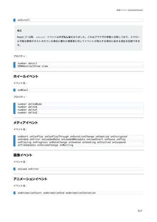 補足
React 17 以降、onScroll イベントはバブルしなくなりました。これはブラウザの挙動と合致しており、スクロー
ル可能な要素がネストされている場合に離れた親要素に対してイベントが発火する場合に起きる混乱を回避できま
す。
プロパティ：
ホイールイベント
イベント名：
プロパティ：
メディアイベント
イベント名：
画像イベント
イベント名：
アニメーションイベント
イベント名：
onScroll
number detail
DOMAbstractView view
onWheel
number deltaMode
number deltaX
number deltaY
number deltaZ
onAbort onCanPlay onCanPlayThrough onDurationChange onEmptied onEncrypted
onEnded onError onLoadedData onLoadedMetadata onLoadStart onPause onPlay
onPlaying onProgress onRateChange onSeeked onSeeking onStalled onSuspend
onTimeUpdate onVolumeChange onWaiting
onLoad onError
onAnimationStart onAnimationEnd onAnimationIteration
合成イベント (SyntheticEvent)
317
 