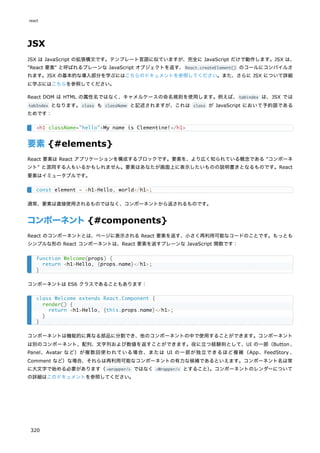 JSX
JSX は JavaScript の拡張構文です。テンプレート言語に似ていますが、完全に JavaScript だけで動作します。JSX は、
"React 要素" と呼ばれるプレーンな JavaScript オブジェクトを返す、React.createElement() のコールにコンパイルさ
れます。JSX の基本的な導入部分を学ぶにはこちらのドキュメントを参照してください。また、さらに JSX について詳細
に学ぶにはこちらを参照してください。
React DOM は HTML の属性名ではなく、キャメルケースの命名規則を使用します。例えば、tabindex は、JSX では
tabIndex となります。class も className と記述されますが、これは class が JavaScript において予約語である
ためです：
要素 {#elements}
React 要素は React アプリケーションを構成するブロックです。要素を、より広く知られている概念である "コンポーネ
ント" と混同する人もいるかもしれません。要素はあなたが画面上に表示したいものの説明書きとなるものです。React
要素はイミュータブルです。
通常、要素は直接使用されるものではなく、コンポーネントから返されるものです。
コンポーネント{#components}
React のコンポーネントとは、ページに表示される React 要素を返す、小さく再利用可能なコードのことです。もっとも
シンプルな形の React コンポーネントは、React 要素を返すプレーンな JavaScript 関数です：
コンポーネントは ES6 クラスであることもあります：
コンポーネントは機能的に異なる部品に分割でき、他のコンポーネントの中で使用することができます。コンポーネント
は別のコンポーネント、配列、文字列および数値を返すことができます。役に立つ経験則として、UI の一部（Button 、
Panel、Avatar など）が複数回使われている場合、または UI の一部が独立できるほど複雑（App、FeedStory 、
Comment など）な場合、それらは再利用可能なコンポーネントの有力な候補であるといえます。コンポーネント名は常
に大文字で始める必要があります（<wrapper/> ではなく <Wrapper/> とすること）
。コンポーネントのレンダーについて
の詳細はこのドキュメントを参照してください。
<h1 className="hello">My name is Clementine!</h1>
const element = <h1>Hello, world</h1>;
function Welcome(props) {
return <h1>Hello, {props.name}</h1>;
}
class Welcome extends React.Component {
render() {
return <h1>Hello, {this.props.name}</h1>;
}
}
react
320
 