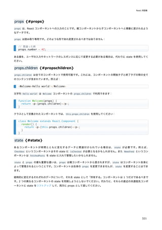 props {#props}
props は、React コンポーネントへの入力のことです。親コンポーネントから子コンポーネントへと順番に渡されるよう
なデータです。
props は読み取り専用です。どのような形であれ変更されるべきではありません：
ある値を、ユーザの入力やネットワークのレスポンスに応じて変更する必要がある場合は、代わりに state を使用してく
ださい。
props.children {#propschildren}
props.children は全てのコンポーネントで使用可能です。これには、コンポーネントの開始タグと終了タグの間の全て
のコンテンツが含まれています。例えば：
文字列 Hello world! は Welcome コンポーネントの props.children で利用できます：
クラスとして定義されたコンポーネントでは、this.props.children を使用してください：
state {#state}
あるコンポーネントが時間とともに変化するデータと関連付けられている場合は、 state が必要です。例えば、
Checkbox というコンポーネントはその state に isChecked が必要となるかもしれません。また NewsFeed というコン
ポーネントは fetchedPosts を state に入れて管理したいかもしれません。
state と props の最も重要な違いは、props は親コンポーネントから渡されますが、state はコンポーネント自身に
よって管理されるということです。コンポーネントは自身の props を変更できませんが、state を変更することはでき
ます。
経時的に変化するそれぞれのデータについて、それを state として「所有する」コンポーネントは 1 つだけであるべきで
す。2 つの異なるコンポーネントの state を同期しようとしないでください。代わりに、それらの直近の共通祖先コンポ
ーネントに state をリフトアップ して、両方に props として渡してください。
// 間違った例
props.number = 42;
<Welcome>Hello world!</Welcome>
function Welcome(props) {
return <p>{props.children}</p>;
}
class Welcome extends React.Component {
render() {
return <p>{this.props.children}</p>;
}
}
React 用語集
321
 