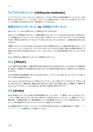 ライフサイクルメソッド{#lifecycle-methods}
ライフサイクルメソッドは、コンポーネントの様々なフェーズにおいて実行される特別な関数です。コンポーネントが作
成されて DOM に挿入（マウント）された時、コンポーネントが更新された時、コンポーネントが DOM からアンマウン
ト（つまり削除）された時のそれぞれで、利用可能なメソッドがあります。
制御されたコンポーネントvs. 非制御コンポーネント
React では、フォームの入力を扱うのに 2 つの異なるアプローチがあります。
React によって値が制御される入力フォーム要素は制御されたコンポーネント (controlled component) と呼ばれます。
ユーザが制御されたコンポーネントにデータを入力すると、変更イベントハンドラがトリガーされ、コードが入力が有効
であるか（更新された値で再レンダーすることで）決定します。再レンダーしなければフォーム要素は変更されないまま
となります。
非制御コンポーネント (uncontrolled component) は React の管理外にあるフォーム要素と同様に動作します。ユーザ
がフォームフィールド（入力ボックス、ドロップダウンなど）にデータを入力した場合、更新された情報が反映され、そ
の際に React は何もする必要がありません。しかし、このことはフィールドに特定の値を設定できないということでもあ
ります。
ほとんどの場合では、制御されたコンポーネントを使用するべきでしょう。
key {#keys}
"key" は特別な文字列の属性で、要素の配列を作成する際に含めておく必要があります。key は React がどの要素が変
更、追加もしくは削除されたかを識別するのに役立ちます。key は配列内の要素に安定した一意性を与えるよう設定され
るべきです。
key は同じ配列内の兄弟要素間で一意としなければなりません。アプリケーション全体、単一のコンポーネントに渡って
すべて一意である必要はありません。
Math.random() のようなものを key として設定しないでください。key には再レンダリングをまたいだ「安定した一意
性」を持たせることで、要素の追加、削除および並べ替えがあった時に React が識別できることが重要です。理想的には
key は post.id のように、データから得られる一意で安定した識別子に対応するべきです。
ref {#refs}
React は任意のコンポーネントに追加できる特別な属性をサポートしています。ref 属性は、React.createRef() 関数、
コールバック関数、あるいは（古い API では）文字列によって生成されるオブジェクトです。ref 属性がコールバック
関数の場合、その関数は引数として（要素の種類によって）DOM 要素またはクラスインスタンスを受け取ります。これに
よって、DOM 要素またはコンポーネントのインスタンスへと直接アクセスできます。
ref は消極的に利用してください。アプリケーション内で何かを実行するために ref を頻繁に使用している場合、トップ
ダウンのデータフローに慣れ親しむことを検討してください。
react
322
 