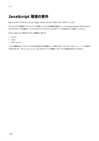 JavaScript 環境の要件
React 18 はすべてのモダンブラウザ（Edge, Firefox, Chrome, Safari など）をサポートします。
モダンなブラウザ機能についてネイティブ実装していないか非標準な実装をしている Internet Explorer のような古いブ
ラウザをサポートする場合は、バンドルされたアプリにグローバルなポリフィルを含めることを検討してください。
以下が、React 18 で使われるモダンな機能の一覧です：
Promise
Symbol
Object.assign
これらの機能を正しくポリフィルする方法はあなたの環境によって異なります。多くのユーザは、Browserlist を設定す
れば大丈夫です。人によっては core-js のようなポリフィルを直接インポートする必要があるかもしれません。
react
324
 