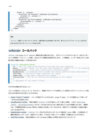 補足
Profiler は軽いコンポーネントですが、必要な時にのみ利用すべきです。使うごとにアプリケーションに多少の
CPU およびメモリオーバーヘッドが生じます。
onRender コールバック
Profiler には props として onRender 関数を渡す必要があります。 プロファイリングされているツリー内のコンポー
ネントが更新を「コミット」した際に、React がこの関数を毎回呼び出します。 この関数は、レンダー内容とかかった時
間に関する情報を引数として受け取ります。
それぞれを詳細に見てみましょう：
コミットが起きた Profiler の id プロパティ。 複数のプロファイラを使用している場合にどのツリーにコミットが起
きたのかを区別するのに使うことができます。
phase: "mount" | "update" - ツリーが初回マウントされたのか、props や state、フックの変更によって再レンダ
ーされたのかを区別します。
actualDuration: number - 現在の更新で Profiler とその子孫のレンダーに要した時間。 これが（React.memo 、
useMemo 、shouldComponentUpdate などの）メモ化をどれだけうまく有効に使えているかの指標となります。 理想的
には、子孫要素は特定の props が変化した場合にのみ再レンダーされるため、初回マウント時以降にこの値は大幅に
小さくなるはずです。
baseDuration: number - Profiler ツリー内のそれぞれのコンポーネントの直近の render 時間。 この値を使って
最悪の場合のレンダーコスト（初回マウント時や、メモ化の一切ないツリーの場合）を見積もることができます。
startTime: number - 現在の更新のレンダーを React が開始した時刻に対応するタイムスタンプ。
<Panel {...props}>
<Profiler id="Content" onRender={callback}>
<Content {...props} />
</Profiler>
<Profiler id="PreviewPane" onRender={callback}>
<PreviewPane {...props} />
</Profiler>
</Panel>
</Profiler>
</App>
);
function onRenderCallback(
id, // the "id" prop of the Profiler tree that has just committed
phase, // either "mount" (if the tree just mounted) or "update" (if it re-rendered)
actualDuration, // time spent rendering the committed update
baseDuration, // estimated time to render the entire subtree without memoization
startTime, // when React began rendering this update
commitTime, // when React committed this update
interactions // the Set of interactions belonging to this update
) {
// Aggregate or log render timings...
}
react
326
 