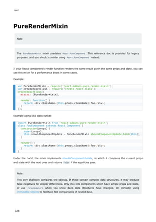 PureRenderMixin
Note
The PureRenderMixin mixin predates React.PureComponent . This reference doc is provided for legacy
purposes, and you should consider using React.PureComponent instead.
If your React component's render function renders the same result given the same props and state, you can
use this mixin for a performance boost in some cases.
Example:
Example using ES6 class syntax:
Under the hood, the mixin implements shouldComponentUpdate, in which it compares the current props
and state with the next ones and returns false if the equalities pass.
Note:
This only shallowly compares the objects. If these contain complex data structures, it may produce
false-negatives for deeper differences. Only mix into components which have simple props and state,
or use forceUpdate() when you know deep data structures have changed. Or, consider using
immutable objects to facilitate fast comparisons of nested data.
var PureRenderMixin = require('react-addons-pure-render-mixin');
var createReactClass = require('create-react-class');
createReactClass({
mixins: [PureRenderMixin],
render: function() {
return <div className={this.props.className}>foo</div>;
}
});
import PureRenderMixin from 'react-addons-pure-render-mixin';
class FooComponent extends React.Component {
constructor(props) {
super(props);
this.shouldComponentUpdate = PureRenderMixin.shouldComponentUpdate.bind(this);
}
render() {
return <div className={this.props.className}>foo</div>;
}
}
react
328
 