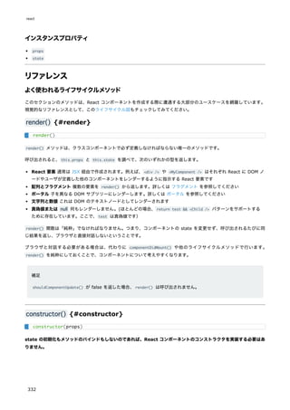 インスタンスプロパティ
props
state
リファレンス
よく使われるライフサイクルメソッド
このセクションのメソッドは、React コンポーネントを作成する際に遭遇する大部分のユースケースを網羅しています。
視覚的なリファレンスとして、このライフサイクル図もチェックしてみてください。
render() {#render}
render() メソッドは、クラスコンポーネントで必ず定義しなければならない唯一のメソッドです。
呼び出されると、this.props と this.state を調べて、次のいずれかの型を返します。
React 要素 通常は JSX 経由で作成されます。例えば、<div /> や <MyComponent /> はそれぞれ React に DOM ノ
ードやユーザが定義した他のコンポーネントをレンダーするように指示する React 要素です
配列とフラグメント 複数の要素を render() から返します。詳しくは フラグメント を参照してください
ポータル 子を異なる DOM サブツリーにレンダーします。詳しくは ポータル を参照してください
文字列と数値 これは DOM のテキストノードとしてレンダーされます
真偽値または null 何もレンダーしません。(ほとんどの場合、return test && <Child /> パターンをサポートする
ために存在しています。ここで、test は真偽値です）
render() 関数は「純粋」でなければなりません。つまり、コンポーネントの state を変更せず、呼び出されるたびに同
じ結果を返し、ブラウザと直接対話しないということです。
ブラウザと対話する必要がある場合は、代わりに componentDidMount() や他のライフサイクルメソッドで行います。
render() を純粋にしておくことで、コンポーネントについて考えやすくなります。
補足
shouldComponentUpdate() が false を返した場合、render() は呼び出されません。
constructor() {#constructor}
state の初期化もメソッドのバインドもしないのであれば、React コンポーネントのコンストラクタを実装する必要はあ
りません。
render()
constructor(props)
react
332
 