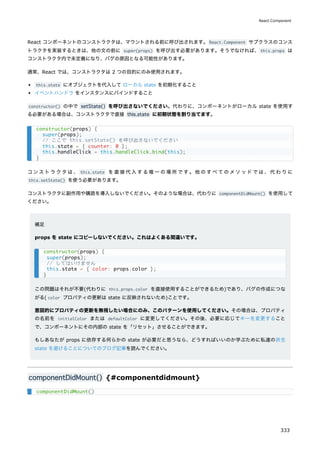 React コンポーネントのコンストラクタは、マウントされる前に呼び出されます。React.Component サブクラスのコンス
トラクタを実装するときは、他の文の前に super(props) を呼び出す必要があります。そうでなければ、this.props は
コンストラクタ内で未定義になり、バグの原因となる可能性があります。
通常、React では、コンストラクタは 2 つの目的にのみ使用されます。
this.state にオブジェクトを代入して ローカル state を初期化すること
イベントハンドラ をインスタンスにバインドすること
constructor() の中で setState() を呼び出さないでください。代わりに、コンポーネントがローカル state を使用す
る必要がある場合は、コンストラクタで直接 this.state に初期状態を割り当てます。
コンストラクタは、 this.state を直接代入する唯一の場所です。他のすべてのメソッドでは、代わりに
this.setState() を使う必要があります。
コンストラクタに副作用や購読を導入しないでください。そのような場合は、代わりに componentDidMount() を使用して
ください。
補足
props を state にコピーしないでください。これはよくある間違いです。
この問題はそれが不要(代わりに this.props.color を直接使用することができるため)であり、バグの作成につな
がる( color プロパティの更新は state に反映されないため)ことです。
意図的にプロパティの更新を無視したい場合にのみ、このパターンを使用してください。その場合は、プロパティ
の名前を initialColor または defaultColor に変更してください。その後、必要に応じてキーを変更すること
で、コンポーネントにその内部の state を「リセット」させることができます。
もしあなたが props に依存する何らかの state が必要だと思うなら、どうすればいいのか学ぶために私達の派生
state を避けることについてのブログ記事を読んでください。
componentDidMount() {#componentdidmount}
constructor(props) {
super(props);
// ここで this.setState() を呼び出さないでください
this.state = { counter: 0 };
this.handleClick = this.handleClick.bind(this);
}
constructor(props) {
super(props);
// してはいけません
this.state = { color: props.color };
}
componentDidMount()
React.Component
333
 