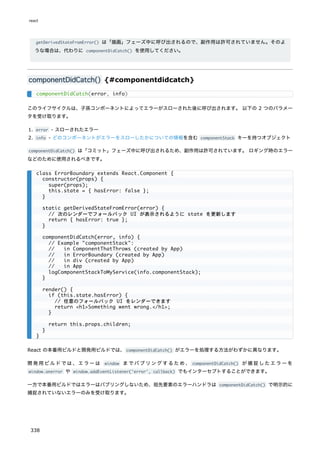 getDerivedStateFromError() は「描画」フェーズ中に呼び出されるので、副作用は許可されていません。そのよ
うな場合は、代わりに componentDidCatch() を使用してください。
componentDidCatch() {#componentdidcatch}
このライフサイクルは、子孫コンポーネントによってエラーがスローされた後に呼び出されます。 以下の 2 つのパラメー
タを受け取ります。
1. error - スローされたエラー
2. info - どのコンポーネントがエラーをスローしたかについての情報を含む componentStack キーを持つオブジェクト
componentDidCatch() は「コミット」フェーズ中に呼び出されるため、副作用は許可されています。 ロギング時のエラー
などのために使用されるべきです。
React の本番用ビルドと開発用ビルドでは、componentDidCatch() がエラーを処理する方法がわずかに異なります。
開発用ビルドでは、エラーは window までバブリングするため、 componentDidCatch() が捕捉したエラーを
window.onerror や window.addEventListener('error', callback) でもインターセプトすることができます。
一方で本番用ビルドではエラーはバブリングしないため、祖先要素のエラーハンドラは componentDidCatch() で明示的に
捕捉されていないエラーのみを受け取ります。
componentDidCatch(error, info)
class ErrorBoundary extends React.Component {
constructor(props) {
super(props);
this.state = { hasError: false };
}
static getDerivedStateFromError(error) {
// 次のレンダーでフォールバック UI が表示されるように state を更新します
return { hasError: true };
}
componentDidCatch(error, info) {
// Example "componentStack":
// in ComponentThatThrows (created by App)
// in ErrorBoundary (created by App)
// in div (created by App)
// in App
logComponentStackToMyService(info.componentStack);
}
render() {
if (this.state.hasError) {
// 任意のフォールバック UI をレンダーできます
return <h1>Something went wrong.</h1>;
}
return this.props.children;
}
}
react
338
 