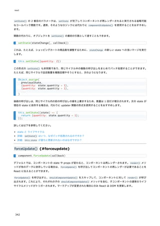 setState() の 2 番目のパラメータは、setState が完了してコンポーネントが再レンダーされると実行される省略可能
なコールバック関数です。通常、そのようなロジックには代わりに componentDidUpdate() を使用することをおすすめし
ます。
関数の代わりに、オブジェクトを setState() の最初の引数として渡すこともできます。
これは、たとえば、ショッピングカートの商品数を調整するために、stateChange の新しい state への浅いマージを実行
します。
この形式の setState() も非同期であり、同じサイクル中の複数の呼び出しをまとめてバッチ処理することができます。
たとえば、同じサイクルで品目数量を複数回増やそうとすると、次のようになります。
後続の呼び出しは、同じサイクル内の前の呼び出しの値を上書きするため、数量は 1 回だけ増分されます。次の state が
現在の state に依存する場合は、代わりに updater 関数の形式を使用することをおすすめします。
詳しくは以下を参照してください。
state と ライフサイクル
詳細: setState() はいつ、なぜバッチ処理されるのですか？
詳細: this.state が直ちに更新されないのはなぜですか？
forceUpdate() {#forceupdate}
デフォルトでは、コンポーネントの state や props が変わると、コンポーネントは再レンダーされます。render() メソ
ッドが他のデータに依存している場合は、forceUpdate() を呼び出してコンポーネントの再レンダーが必要であることを
React に伝えることができます。
forceUpdate() を呼び出すと、shouldComponentUpdate() をスキップして、コンポーネントに対して render() が呼び
出されます。これにより、それぞれの子の shouldComponentUpdate() メソッドを含む、子コンポーネントの通常のライフ
サイクルメソッドがトリガーされます。マークアップが変更された場合にのみ React は DOM を更新します。
setState(stateChange[, callback])
this.setState({quantity: 2})
Object.assign(
previousState,
{quantity: state.quantity + 1},
{quantity: state.quantity + 1},
...
)
this.setState((state) => {
return {quantity: state.quantity + 1};
});
component.forceUpdate(callback)
react
342
 