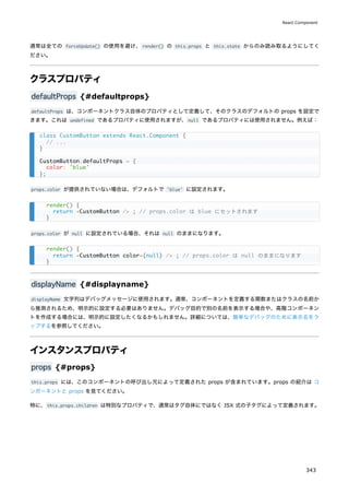 通常は全ての forceUpdate() の使用を避け、render() の this.props と this.state からのみ読み取るようにしてく
ださい。
クラスプロパティ
defaultProps {#defaultprops}
defaultProps は、コンポーネントクラス自体のプロパティとして定義して、そのクラスのデフォルトの props を設定で
きます。これは undefined であるプロパティに使用されますが、null であるプロパティには使用されません。例えば：
props.color が提供されていない場合は、デフォルトで 'blue' に設定されます。
props.color が null に設定されている場合、それは null のままになります。
displayName {#displayname}
displayName 文字列はデバッグメッセージに使用されます。通常、コンポーネントを定義する関数またはクラスの名前か
ら推測されるため、明示的に設定する必要はありません。デバッグ目的で別の名前を表示する場合や、高階コンポーネン
トを作成する場合には、明示的に設定したくなるかもしれません。詳細については、簡単なデバッグのために表示名をラ
ップするを参照してください。
インスタンスプロパティ
props {#props}
this.props には、このコンポーネントの呼び出し元によって定義された props が含まれています。props の紹介は コ
ンポーネントと props を見てください。
特に、this.props.children は特別なプロパティで、通常はタグ自体にではなく JSX 式の子タグによって定義されます。
class CustomButton extends React.Component {
// ...
}
CustomButton.defaultProps = {
color: 'blue'
};
render() {
return <CustomButton /> ; // props.color は blue にセットされます
}
render() {
return <CustomButton color={null} /> ; // props.color は null のままになります
}
React.Component
343
 