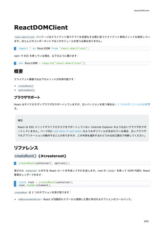 ReactDOMClient
react-dom/client パッケージはクライアント側でアプリを初期化する際に使うクライアント専用メソッドを提供してい
ます。ほとんどのコンポーネントではこのモジュールを使う必要はありません。
npm で ES5 を使っている場合、以下のように書けます：
概要
クライアント環境では以下のメソッドが利用可能です：
createRoot()
hydrateRoot()
ブラウザサポート
React はすべてのモダンブラウザをサポートしていますが、古いバージョンを使う場合はいくつかのポリフィルが必要で
す。
補足
React は ES5 メソッドやマイクロタスクをサポートしていない Internet Explorer のような古いブラウザをサポ
ートしていません。ページ内に es5-shim や es5-sham のようなポリフィルが含まれている場合、古いブラウザ
でもアプリケーションが動作することがありますが、この手段を選択するかどうかは自己責任で判断してください。
リファレンス
createRoot() {#createroot}
渡された container に対する React ルートを作成してそれを返します。root の render を使って DOM 内部に React
要素をレンダーできます：
createRoot は 2 つのオプションを受け取ります：
onRecoverableError : React が自動的にエラーから復帰した際に呼ばれるオプションのコールバック。
import * as ReactDOM from 'react-dom/client';
var ReactDOM = require('react-dom/client');
createRoot(container[, options]);
const root = createRoot(container);
root.render(element);
ReactDOMClient
345
 