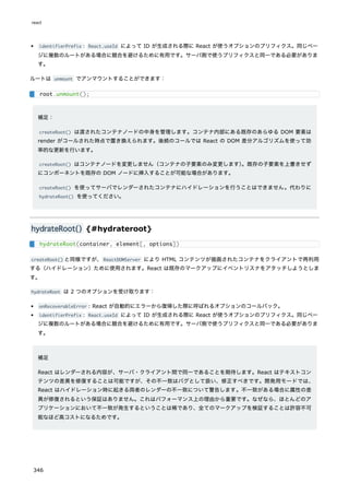 identifierPrefix : React.useId によって ID が生成される際に React が使うオプションのプリフィクス。同じペー
ジに複数のルートがある場合に競合を避けるために有用です。サーバ側で使うプリフィクスと同一である必要がありま
す。
ルートは unmount でアンマウントすることができます：
補足：
createRoot() は渡されたコンテナノードの中身を管理します。コンテナ内部にある既存のあらゆる DOM 要素は
render がコールされた時点で置き換えられます。後続のコールでは React の DOM 差分アルゴリズムを使って効
率的な更新を行います。
createRoot() はコンテナノードを変更しません（コンテナの子要素のみ変更します）
。既存の子要素を上書きせず
にコンポーネントを既存の DOM ノードに挿入することが可能な場合があります。
createRoot() を使ってサーバでレンダーされたコンテナにハイドレーションを行うことはできません。代わりに
hydrateRoot() を使ってください。
hydrateRoot() {#hydrateroot}
createRoot() と同様ですが、ReactDOMServer により HTML コンテンツが描画されたコンテナをクライアントで再利用
する（ハイドレーション）ために使用されます。React は既存のマークアップにイベントリスナをアタッチしようとしま
す。
hydrateRoot は 2 つのオプションを受け取ります：
onRecoverableError : React が自動的にエラーから復帰した際に呼ばれるオプションのコールバック。
identifierPrefix : React.useId によって ID が生成される際に React が使うオプションのプリフィクス。同じペー
ジに複数のルートがある場合に競合を避けるために有用です。サーバ側で使うプリフィクスと同一である必要がありま
す。
補足
React はレンダーされる内容が、サーバ・クライアント間で同一であることを期待します。React はテキストコン
テンツの差異を修復することは可能ですが、その不一致はバグとして扱い、修正すべきです。開発用モードでは、
React はハイドレーション時に起きる両者のレンダーの不一致について警告します。不一致がある場合に属性の差
異が修復されるという保証はありません。これはパフォーマンス上の理由から重要です。なぜなら、ほとんどのア
プリケーションにおいて不一致が発生するということは稀であり、全てのマークアップを検証することは許容不可
能なほど高コストになるためです。
root.unmount();
hydrateRoot(container, element[, options])
react
346
 