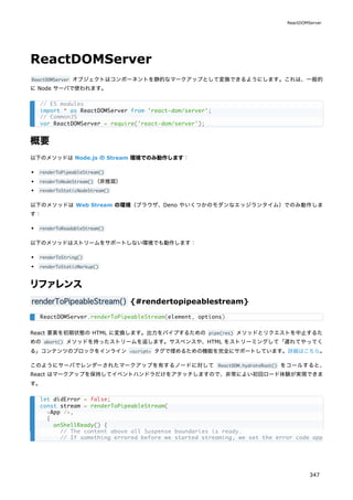 ReactDOMServer
ReactDOMServer オブジェクトはコンポーネントを静的なマークアップとして変換できるようにします。これは、一般的
に Node サーバで使われます。
概要
以下のメソッドは Node.js の Stream 環境でのみ動作します：
renderToPipeableStream()
renderToNodeStream() （非推奨）
renderToStaticNodeStream()
以下のメソッドは Web Stream の環境（ブラウザ、Deno やいくつかのモダンなエッジランタイム）でのみ動作しま
す：
renderToReadableStream()
以下のメソッドはストリームをサポートしない環境でも動作します：
renderToString()
renderToStaticMarkup()
リファレンス
renderToPipeableStream() {#rendertopipeablestream}
React 要素を初期状態の HTML に変換します。出力をパイプするための pipe(res) メソッドとリクエストを中止するた
めの abort() メソッドを持ったストリームを返します。サスペンスや、HTML をストリーミングして「遅れてやってく
る」コンテンツのブロックをインライン <script> タグで埋めるための機能を完全にサポートしています。詳細はこちら。
このようにサーバでレンダーされたマークアップを有するノードに対して ReactDOM.hydrateRoot() をコールすると、
React はマークアップを保持してイベントハンドラだけをアタッチしますので、非常によい初回ロード体験が実現できま
す。
// ES modules
import * as ReactDOMServer from 'react-dom/server';
// CommonJS
var ReactDOMServer = require('react-dom/server');
ReactDOMServer.renderToPipeableStream(element, options)
let didError = false;
const stream = renderToPipeableStream(
<App />,
{
onShellReady() {
// The content above all Suspense boundaries is ready.
// If something errored before we started streaming, we set the error code appropriatel
ReactDOMServer
347
 