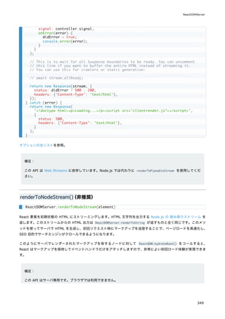 オプションの全リストを参照。
補足：
この API は Web Streams に依存しています。Node.js では代わりに renderToPipeableStream を使用してくだ
さい。
renderToNodeStream()
（非推奨）
React 要素を初期状態の HTML にストリーミングします。HTML 文字列を出力する Node.js の 読み取りストリーム を
返します。このストリームからの HTML 出力は ReactDOMServer.renderToString が返すものと全く同じです。このメソ
ッドを使ってサーバで HTML を生成し、初回リクエスト時にマークアップを送信することで、ページロードを高速化し、
SEO 目的でサーチエンジンがクロールできるようになります。
このようにサーバでレンダーされたマークアップを有するノードに対して ReactDOM.hydrateRoot() をコールすると、
React はマークアップを保持してイベントハンドラだけをアタッチしますので、非常によい初回ロード体験が実現できま
す。
補足：
この API はサーバ専用です。ブラウザでは利用できません。
signal: controller.signal,
onError(error) {
didError = true;
console.error(error);
}
}
);
// This is to wait for all Suspense boundaries to be ready. You can uncomment
// this line if you want to buffer the entire HTML instead of streaming it.
// You can use this for crawlers or static generation:
// await stream.allReady;
return new Response(stream, {
status: didError ? 500 : 200,
headers: {'Content-Type': 'text/html'},
});
} catch (error) {
return new Response(
'<!doctype html><p>Loading...</p><script src="clientrender.js"></script>',
{
status: 500,
headers: {'Content-Type': 'text/html'},
}
);
}
ReactDOMServer.renderToNodeStream(element)
ReactDOMServer
349
 