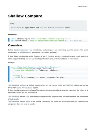 Shallow Compare
Note:
shallowCompare is a legacy add-on. Use React.memo or React.PureComponent instead.
Importing
Overview
Before React.PureComponent was introduced, shallowCompare was commonly used to achieve the same
functionality as PureRenderMixin while using ES6 classes with React.
If your React component's render function is "pure" (in other words, it renders the same result given the
same props and state), you can use this helper function for a performance boost in some cases.
Example:
shallowCompare performs a shallow equality check on the current props and nextProps objects as well as
the current state and nextState objects.
It does this by iterating on the keys of the objects being compared and returning true when the values of a
key in each object are not strictly equal.
shallowCompare returns true if the shallow comparison for props or state fails and therefore the component
should update.
shallowCompare returns false if the shallow comparison for props and state both pass and therefore the
component does not need to update.
import shallowCompare from 'react-addons-shallow-compare'; // ES6
var shallowCompare = require('react-addons-shallow-compare'); // ES5 with npm
export class SampleComponent extends React.Component {
shouldComponentUpdate(nextProps, nextState) {
return shallowCompare(this, nextProps, nextState);
}
render() {
return <div className={this.props.className}>foo</div>;
}
}
Shallow Compare
35
 