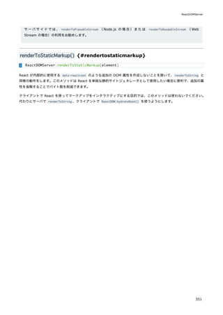 サーバサイドでは、 renderToPipeableStream （Node.js の場合）または renderToReadableStream （Web
Stream の場合）の利用をお勧めします。
renderToStaticMarkup() {#rendertostaticmarkup}
React が内部的に使用する data-reactroot のような追加の DOM 属性を作成しないことを除いて、renderToString と
同様の動作をします。このメソッドは React を単純な静的サイトジェネレータとして使用したい場合に便利で、追加の属
性を省略することでバイト数を削減できます。
クライアントで React を使ってマークアップをインタラクティブにする目的では、このメソッドは使わないでください。
代わりにサーバで renderToString 、クライアントで ReactDOM.hydrateRoot() を使うようにします。
ReactDOMServer.renderToStaticMarkup(element)
ReactDOMServer
351
 