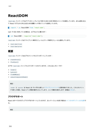 ReactDOM
react-dom パッケージではアプリのトップレベルで使うための DOM 特有のメソッドを提供しています。また必要に応じ
て React モデルから外に出るための避難ハッチ用メソッドも提供しています。
npm で ES5 を使っている場合は、以下のように書けます：
react-dom パッケージはクライアント専用モジュールとサーバ専用モジュールも提供しています。
react-dom/client
react-dom/server
概要
react-dom パッケージは以下のメソッドをエクスポートしています：
createPortal()
flushSync()
以下の react-dom メソッドもエクスポートされていますが、これらはレガシーです：
render()
hydrate()
findDOMNode()
unmountComponentAtNode()
補足：
render と hydrate は React 18 でいずれも新しいクライアントメソッドに置き換わりました。これらのメソッ
ドを使った場合、React 17 と同様の動作となってしまう、という警告を表示します（詳細はこちら）.
ブラウザサポート
React はすべてのモダンブラウザをサポートしていますが、古いバージョンを使う場合はいくつかのポリフィルが必要で
す。
補足
import * as ReactDOM from 'react-dom';
var ReactDOM = require('react-dom');
react
352
 