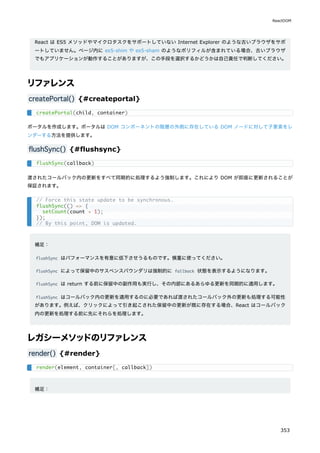 React は ES5 メソッドやマイクロタスクをサポートしていない Internet Explorer のような古いブラウザをサポ
ートしていません。ページ内に es5-shim や es5-sham のようなポリフィルが含まれている場合、古いブラウザ
でもアプリケーションが動作することがありますが、この手段を選択するかどうかは自己責任で判断してください。
リファレンス
createPortal() {#createportal}
ポータルを作成します。ポータルは DOM コンポーネントの階層の外側に存在している DOM ノードに対して子要素をレ
ンダーする方法を提供します。
flushSync() {#flushsync}
渡されたコールバック内の更新をすべて同期的に処理するよう強制します。これにより DOM が即座に更新されることが
保証されます。
補足：
flushSync はパフォーマンスを有意に低下させうるものです。慎重に使ってください。
flushSync によって保留中のサスペンスバウンダリは強制的に fallback 状態を表示するようになります。
flushSync は return する前に保留中の副作用も実行し、その内部にあるあらゆる更新を同期的に適用します。
flushSync はコールバック内の更新を適用するのに必要であれば渡されたコールバック外の更新も処理する可能性
があります。例えば、クリックによって引き起こされた保留中の更新が既に存在する場合、React はコールバック
内の更新を処理する前に先にそれらを処理します。
レガシーメソッドのリファレンス
render() {#render}
補足：
createPortal(child, container)
flushSync(callback)
// Force this state update to be synchronous.
flushSync(() => {
setCount(count + 1);
});
// By this point, DOM is updated.
render(element, container[, callback])
ReactDOM
353
 