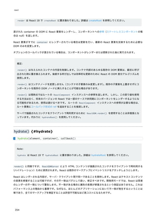 render は React 18 で createRoot に置き換わりました。詳細は createRoot を参照してください。
渡された container の DOM に React 要素をレンダーし、コンポーネントへの参照（ステートレスコンポーネントの場
合は null）を返します。
React 要素がすでに container にレンダーされている場合は更新を行い、最新の React 要素を反映するために必要な
DOM のみを変更します。
オプションのコールバックが渡されている場合は、コンポーネントがレンダーまたは更新された後に実行されます。
補足:
render() は与えられたコンテナの内容を制御します。コンテナ内部のあらゆる既存の DOM 要素は、最初に呼び
出された時に置き換えられます。後続する呼び出しでは効率的な更新のために React の DOM 差分アルゴリズムを
使用します。
render() はコンテナノードを変更しません（コンテナの子要素のみ変更します）
。既存の子要素を上書きせずにコ
ンポーネントを既存の DOM ノードに挿入することが可能な場合があります。
render() は現時点ではルートの ReactComponent インスタンスへの参照を返します。 しかし、この戻り値を使用
する方法は古く、将来のバージョンの React では一部のケースで非同期にコンポーネントをレンダーするようにな
る可能性があるため、使用は避けるべきです。 ルートの ReactComponent インスタンスへの参照が必要な場合は、
ルート要素にコールバック形式の ref を追加することを推奨します。
サーバで描画されたコンテナをクライアントで再利用するために ReactDOM.render() を使用することは非推奨とな
っています。代わりに hydrateRoot() を使用してください。
hydrate() {#hydrate}
Note:
hydrate は React 18 で hydrateRoot に置き換わりました。詳細は hydrateRoot を参照してください。
render() と同様ですが、ReactDOMServer により HTML コンテンツが描画されたコンテナをクライアントで再利用する
（ハイドレーション）ために使用されます。React は既存のマークアップにイベントリスナをアタッチしようとします。
React はレンダーされる内容が、サーバ・クライアント間で同一であることを期待します。React はテキストコンテンツ
の差異を修復することは可能ですが、その不一致はバグとして扱い、修正すべきです。開発用モードでは、React は両者
のレンダーの不一致について警告します。不一致がある場合に属性の差異が修復されるという保証はありません。これは
パフォーマンス上の理由から重要です。なぜなら、ほとんどのアプリケーションにおいて不一致が発生するということは
稀であり、全てのマークアップを検証することは許容不可能なほど高コストになるためです。
hydrate(element, container[, callback])
react
354
 