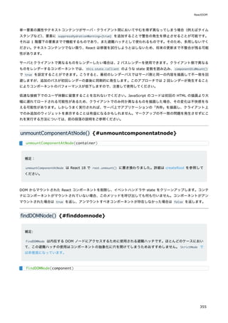 単一要素の属性やテキストコンテンツがサーバ・クライアント間においてやむを得ず異なってしまう場合（例えばタイム
スタンプなど）
、要素に suppressHydrationWarning={true} を追加することで警告の発生を停止させることが可能です。
それは 1 階層下の要素までで機能するものであり、また避難ハッチとして使われるものです。そのため、多用しないでく
ださい。テキストコンテンツでない限り、React は修復を試行しようとはしないため、将来の更新まで不整合が残る可能
性があります。
サーバとクライアントで異なるものをレンダーしたい場合は、2 パスレンダーを使用できます。クライアント側で異なる
ものをレンダーするコンポーネントでは、this.state.isClient のような state 変数を読み込み、componentDidMount()
で true を設定することができます。こうすると、最初のレンダーパスではサーバ側と同一の内容を描画して不一致を回
避しますが、追加のパスが初回レンダーの直後に同期的に発生します。このアプローチでは 2 回レンダーが発生すること
によりコンポーネントのパフォーマンスが低下しますので、注意して使用してください。
低速な接続下でのユーザ体験に留意することを忘れないでください。JavaScript のコードは初回の HTML の描画より大
幅に遅れてロードされる可能性があるため、クライアントでのみ何か異なるものを描画した場合、その変化は不快感を与
える可能性があります。しかしうまく実行されれば、サーバ上でアプリケーションの「外枠」を描画し、クライアント上
でのみ追加のウィジェットを表示することは有益になるかもしれません。マークアップの不一致の問題を発生させずにこ
れを実行する方法については、前の段落の説明をご参照ください。
unmountComponentAtNode() {#unmountcomponentatnode}
補足：
unmountComponentAtNode は React 18 で root.unmount() に置き換わりました。詳細は createRoot を参照して
ください。
DOM からマウントされた React コンポーネントを削除し、イベントハンドラや state をクリーンアップします。コンテ
ナにコンポーネントがマウントされていない場合、このメソッドを呼び出しても何も行いません。コンポーネントがアン
マウントされた場合は true を返し、アンマウントすべきコンポーネントが存在しなかった場合は false を返します。
findDOMNode() {#finddomnode}
補足:
findDOMNode は内在する DOM ノードにアクセスするために使用される避難ハッチです。ほとんどのケースにおい
て、この避難ハッチの使用はコンポーネントの抽象化に穴を開けてしまうためおすすめしません。StrictMode で
は非推奨になっています。
unmountComponentAtNode(container)
findDOMNode(component)
ReactDOM
355
 