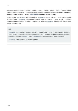 DOM にこのコンポーネントがマウントされている場合、このメソッドは対応するネイティブブラウザの DOM 要素を返
します。このメソッドはフォームフィールドの値や DOM の大きさを計測するのに便利です。ほとんどのケースにおいて、
DOM ノードに ref をアタッチすることで findDOMNode の使用を避けることができます。
コンポーネントが null や false をレンダーする場合、findDOMNode は null を返します。コンポーネントが文字列
をレンダーする場合、findDOMNode はその値を含んだテキスト DOM ノードを返します。React 16 以降、コンポーネン
トは複数の子要素を含むフラグメントを返すことがありますが、その場合 findDOMNode は最初の空でない子要素に対応す
る DOM ノードを返します。
補足:
findDOMNode はマウントされたコンポーネントに対してのみ機能します（つまり、DOM に配置されたコンポーネ
ント）
。まだマウントされていないコンポーネントにおいてこのメソッドを呼ぼうとする場合（まだ作成されていな
いコンポーネントにおける render() の中で findDOMNode() を呼びだす場合など）
、例外がスローされます。
findDOMNode は関数コンポーネントでは使用できません。
react
356
 