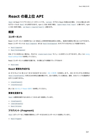 React の最上位 API
React は React ライブラリのエントリポイントです。<script> タグから React を読み込む場合、これらの最上位 API
をグローバルの React から利用できます。npm と ES6 を使う場合、import React from 'react' と書けます。npm
と ES5 を使う場合、var React = require('react') と書けます。
概要
コンポーネント
React コンポーネントを使用すると UI を独立した再利用可能な部分に分割し、各部分を個別に考えることができます。
React コンポーネントは React.Component または React.PureComponent をサブクラス化することで定義できます。
React.Component
React.PureComponent
ES6 クラスを使わない場合は、代わりに create-react-class モジュールを使うことができます。詳しくは Using
React without ES6 を参照してください。
React コンポーネントは関数で定義でき、その際に以下の関数でラップできます：
React.memo
React 要素を作成する
UI がどのように見えるべきかを記述するために JSX の使用 を推奨します。JSX のそれぞれの要素は
React.createElement() を呼ぶための単なる糖衣構文です。JSX を使用している場合は、通常、次のメソッドを直接呼び
出すことはありません。
createElement()
createFactory()
詳しくは JSX なしで React を使う を参照してください。
要素を変換する
React は要素を操作するためのいくつかの API を提供しています。
cloneElement()
isValidElement()
React.Children
フラグメント(Fragment)
React はラッパーなしで複数の要素をレンダーするためのコンポーネントを提供しています。
React.Fragment
React の最上位 API
357
 