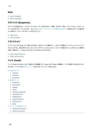 Refs
React.createRef
React.forwardRef
サスペンス (Suspense)
サスペンスを使用すると、コンポーネントはレンダーの前に何かを「待機」できます。現在、サスペンスは 1 つのユース
ケースのみをサポートしています：React.lazy を使ってコンポーネントを動的に読み込む。将来的にはデータの取得の
ような他のユースケースもサポートされるでしょう。
React.lazy
React.Suspense
トランジション
トランジションは React 18 で導入された新しい並行レンダー機能です。これにより更新をトランジションとしてマーク
することができ、既に表示されているコンテンツがサスペンスによるフォールバック状態に戻ってしまわないよう更新を
中断して構わない、と React に伝えることができるようになります。
React.startTransition
React.useTransition
フック(hook)
フック (hook) は React 16.8 で追加された新機能です。state などの React の機能を、クラスを書かずに使えるように
なります。フックには専用のセクションと別の API リファレンスがあります。
基本的なフック
useState
useEffect
useContext
追加のフック
useReducer
useCallback
useMemo
useRef
useImperativeHandle
useLayoutEffect
useDebugValue
useDeferredValue
useTransition
useId
ライブラリ製作者用フック
useSyncExternalStore
useInsertionEffect
react
358
 
