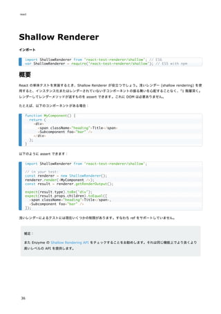 Shallow Renderer
インポート
概要
React の単体テストを実装するとき、Shallow Renderer が役立つでしょう。浅いレンダー (shallow rendering) を使
用すると、インスタンス化またはレンダーされていない子コンポーネントの振る舞いを心配することなく、
「1 階層深く」
レンダーしてレンダーメソッドが返すものを assert できます。これに DOM は必要ありません。
たとえば、以下のコンポーネントがある場合：
以下のように assert できます：
浅いレンダーによるテストには現在いくつかの制限があります。すなわち ref をサポートしていません。
補足：
また Enzyme の Shallow Rendering API をチェックすることをお勧めします。それは同じ機能上でより良くより
高いレベルの API を提供します。
import ShallowRenderer from 'react-test-renderer/shallow'; // ES6
var ShallowRenderer = require('react-test-renderer/shallow'); // ES5 with npm
function MyComponent() {
return (
<div>
<span className="heading">Title</span>
<Subcomponent foo="bar" />
</div>
);
}
import ShallowRenderer from 'react-test-renderer/shallow';
// in your test:
const renderer = new ShallowRenderer();
renderer.render(<MyComponent />);
const result = renderer.getRenderOutput();
expect(result.type).toBe('div');
expect(result.props.children).toEqual([
<span className="heading">Title</span>,
<Subcomponent foo="bar" />
]);
react
36
 