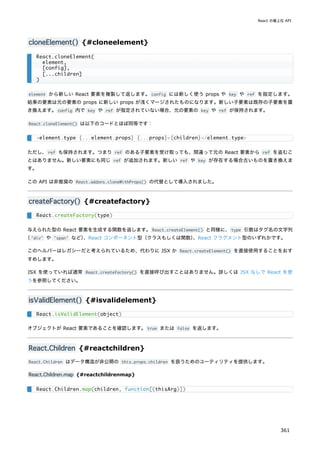 cloneElement() {#cloneelement}
element から新しい React 要素を複製して返します。config には新しく使う props や key や ref を指定します。
結果の要素は元の要素の props に新しい props が浅くマージされたものになります。新しい子要素は既存の子要素を置
き換えます。config 内で key や ref が指定されていない場合、元の要素の key や ref が保持されます。
React.cloneElement() は以下のコードとほぼ同等です：
ただし、ref も保持されます。つまり ref のある子要素を受け取っても、間違って元の React 要素から ref を盗むこ
とはありません。新しい要素にも同じ ref が追加されます。新しい ref や key が存在する場合古いものを置き換えま
す。
この API は非推奨の React.addons.cloneWithProps() の代替として導入されました。
createFactory() {#createfactory}
与えられた型の React 要素を生成する関数を返します。React.createElement() と同様に、type 引数はタグ名の文字列
（'div' や 'span' など）
、React コンポーネント型（クラスもしくは関数）
、React フラグメント型のいずれかです。
このヘルパーはレガシーだと考えられているため、代わりに JSX か React.createElement() を直接使用することをおす
すめします。
JSX を使っていれば通常 React.createFactory() を直接呼び出すことはありません。詳しくは JSX なしで React を使
うを参照してください。
isValidElement() {#isvalidelement}
オブジェクトが React 要素であることを確認します。true または false を返します。
React.Children {#reactchildren}
React.Children はデータ構造が非公開の this.props.children を扱うためのユーティリティを提供します。
React.Children.map {#reactchildrenmap}
React.cloneElement(
element,
[config],
[...children]
)
<element.type {...element.props} {...props}>{children}</element.type>
React.createFactory(type)
React.isValidElement(object)
React.Children.map(children, function[(thisArg)])
React の最上位 API
361
 