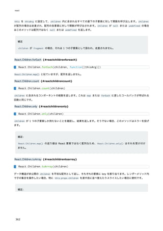 this を thisArg に設定して、children 内に含まれるすべての直下の子要素に対して関数を呼び出します。children
が配列の場合は走査され、配列の各要素に対して関数が呼び出されます。children が null または undefined の場合
はこのメソッドは配列ではなく null または undefined を返します。
補足
children が Fragment の場合、それは 1 つの子要素として扱われ、走査されません。
React.Children.forEach {#reactchildrenforeach}
React.Children.map() と似ていますが、配列を返しません。
React.Children.count {#reactchildrencount}
children に含まれるコンポーネントの総数を返します。これは map または forEach に渡したコールバックが呼ばれる
回数と同じです。
React.Children.only {#reactchildrenonly}
children が 1 つの子要素しか持たないことを確認し、結果を返します。そうでない場合、このメソッドはエラーを投げ
ます。
補足:
React.Children.map() の返り値は React 要素ではなく配列なため、React.Children.only() はそれを受け付け
ません。
React.Children.toArray {#reactchildrentoarray}
データ構造が非公開の children を平坦な配列として返し、それぞれの要素に key を割り当てます。レンダーメソッド内
で子の集合を操作したい場合、特に this.props.children を渡す前に並べ替えたりスライスしたい場合に便利です。
補足:
React.Children.forEach(children, function[(thisArg)])
React.Children.count(children)
React.Children.only(children)
React.Children.toArray(children)
react
362
 