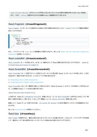 React.Children.toArray() は子のリストを平坦にするときにネストされた配列の意味を保つために key を変更し
ます。つまり、toArray は配列のそれぞれの要素の key に接頭辞を付けて返します。
React.Fragment {#reactfragment}
React.Fragment コンポーネントを使用すると追加の DOM 要素を作成することなく render() メソッドで複数の要素を
返すことができます。
また、フラグメントを <></> という短縮構文で使用できます。詳しくは React v16.2.0: Improved Support for
Fragments を参照してください。
React.createRef {#reactcreateref}
React.createRef は ref を作成します。ref は ref 属性を介して React 要素に取り付けることができます。 embed:16-
3-release-blog-post/create-ref-example.js
React.forwardRef {#reactforwardref}
React.forwardRef は ref を配下のツリーの別のコンポーネントに受け渡す React コンポーネントを作成します。この手
法はあまり一般的ではありませんが、2 つのシナリオで特に役立ちます：
Forwarding refs to DOM components
Forwarding refs in higher-order-components
React.forwardRef はレンダー関数を引数として受け入れます。React は props と ref を 2 つの引数として呼び出しま
す。この関数は React ノードを返す必要があります。
embed:reference-react-forward-ref.js
上の例では、React は <FancyButton ref={ref}> 要素に与えた ref を React.forwardRef の呼び出し内のレンダー関
数の 2 番目の引数として渡します。このレンダー関数は ref を <button ref={ref}> 要素に渡します。
結果として、React が ref を取り付けた後、ref.current は <button> の DOM 要素のインスタンスを直接指すように
なります。
詳しくは forwarding refs を参照してください。
React.lazy {#reactlazy}
React.lazy() を使用すると、動的に読み込まれるコンポーネントを定義できます。これにより、バンドルサイズを削減
して、最初のレンダー時に使用されないコンポーネントの読み込みを遅らせることができます。
render() {
return (
<React.Fragment>
Some text.
<h2>A heading</h2>
</React.Fragment>
);
}
React の最上位 API
363
 