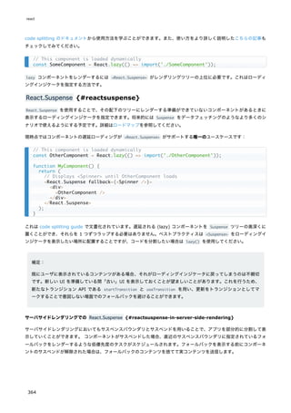 code splitting のドキュメントから使用方法を学ぶことができます。また、使い方をより詳しく説明したこちらの記事も
チェックしてみてください。
lazy コンポーネントをレンダーするには <React.Suspense> がレンダリングツリーの上位に必要です。これはローディ
ングインジケータを指定する方法です。
React.Suspense {#reactsuspense}
React.Suspense を使用することで、その配下のツリーにレンダーする準備ができていないコンポーネントがあるときに
表示するローディングインジケータを指定できます。将来的には Suspense をデータフェッチングのようなより多くのシ
ナリオで使えるようにする予定です。詳細はロードマップを参照してください。
現時点ではコンポーネントの遅延ローディングが <React.Suspense> がサポートする唯一のユースケースです：
これは code splitting guide で文書化されています。遅延される (lazy) コンポーネントを Suspense ツリーの奥深くに
置くことができ、それらを 1 つずつラップする必要はありません。ベストプラクティスは <Suspense> をローディングイ
ンジケータを表示したい場所に配置することですが、コードを分割したい場合は lazy() を使用してください。
補足：
既にユーザに表示されているコンテンツがある場合、それがローディングインジケータに戻ってしまうのは不親切
です。新しい UI を準備している間「古い」UI を表示しておくことが望ましいことがあります。これを行うため、
新たなトランジション API である startTransition と useTransition を用い、更新をトランジションとしてマ
ークすることで意図しない場面でのフォールバックを避けることができます。
サーバサイドレンダリングでの React.Suspense {#reactsuspense-in-server-side-rendering}
サーバサイドレンダリングにおいてもサスペンスバウンダリとサスペンドを用いることで、アプリを部分的に分割して表
示していくことができます。 コンポーネントがサスペンドした場合、直近のサスペンスバウンダリに指定されているフォ
ールバックをレンダーするような低優先度のタスクがスケジュールされます。フォールバックを表示する前にコンポーネ
ントのサスペンドが解除された場合は、フォールバックのコンテンツを捨てて実コンテンツを送信します。
// This component is loaded dynamically
const SomeComponent = React.lazy(() => import('./SomeComponent'));
// This component is loaded dynamically
const OtherComponent = React.lazy(() => import('./OtherComponent'));
function MyComponent() {
return (
// Displays <Spinner> until OtherComponent loads
<React.Suspense fallback={<Spinner />}>
<div>
<OtherComponent />
</div>
</React.Suspense>
);
}
react
364
 