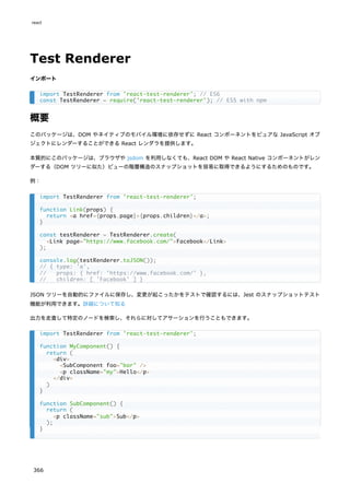 Test Renderer
インポート
概要
このパッケージは、DOM やネイティブのモバイル環境に依存せずに React コンポーネントをピュアな JavaScript オブ
ジェクトにレンダーすることができる React レンダラを提供します。
本質的にこのパッケージは、ブラウザや jsdom を利用しなくても、React DOM や React Native コンポーネントがレン
ダーする（DOM ツリーに似た）ビューの階層構造のスナップショットを容易に取得できるようにするためのものです。
例：
JSON ツリーを自動的にファイルに保存し、変更が起こったかをテストで確認するには、Jest のスナップショットテスト
機能が利用できます。詳細について知る
出力を走査して特定のノードを検索し、それらに対してアサーションを行うこともできます。
import TestRenderer from 'react-test-renderer'; // ES6
const TestRenderer = require('react-test-renderer'); // ES5 with npm
import TestRenderer from 'react-test-renderer';
function Link(props) {
return <a href={props.page}>{props.children}</a>;
}
const testRenderer = TestRenderer.create(
<Link page="https://www.facebook.com/">Facebook</Link>
);
console.log(testRenderer.toJSON());
// { type: 'a',
// props: { href: 'https://www.facebook.com/' },
// children: [ 'Facebook' ] }
import TestRenderer from 'react-test-renderer';
function MyComponent() {
return (
<div>
<SubComponent foo="bar" />
<p className="my">Hello</p>
</div>
)
}
function SubComponent() {
return (
<p className="sub">Sub</p>
);
}
react
366
 