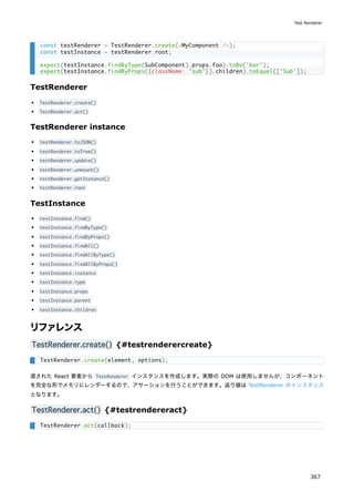 TestRenderer
TestRenderer.create()
TestRenderer.act()
TestRenderer instance
testRenderer.toJSON()
testRenderer.toTree()
testRenderer.update()
testRenderer.unmount()
testRenderer.getInstance()
testRenderer.root
TestInstance
testInstance.find()
testInstance.findByType()
testInstance.findByProps()
testInstance.findAll()
testInstance.findAllByType()
testInstance.findAllByProps()
testInstance.instance
testInstance.type
testInstance.props
testInstance.parent
testInstance.children
リファレンス
TestRenderer.create() {#testrenderercreate}
渡された React 要素から TestRenderer インスタンスを作成します。実際の DOM は使用しませんが、コンポーネント
を完全な形でメモリにレンダーするので、アサーションを行うことができます。返り値は TestRenderer のインスタンス
となります。
TestRenderer.act() {#testrendereract}
const testRenderer = TestRenderer.create(<MyComponent />);
const testInstance = testRenderer.root;
expect(testInstance.findByType(SubComponent).props.foo).toBe('bar');
expect(testInstance.findByProps({className: "sub"}).children).toEqual(['Sub']);
TestRenderer.create(element, options);
TestRenderer.act(callback);
Test Renderer
367
 