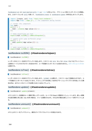 TestRenderer.act は react-dom/test-utils の act ヘルパと同じように、アサーション用のコンポーネントを準備し
ます。このバージョンの act() を使って、TestRenderer.create と testRenderer.update の呼び出しをラップします。
testRenderer.toJSON() {#testrenderertojson}
レンダーされたツリーを表すオブジェクトを返します。このツリーは <div> もしくは <View> のようなプラットフォー
ム固有のノードとそのプロパティを含みますが、ユーザ定義のコンポーネントは含まれません。スナップショットテスト
に便利です。
testRenderer.toTree() {#testrenderertotree}
レンダーされたツリーを表すオブジェクトを返します。toJSON() とは異なり、このツリーはより詳細なものであり、ユ
ーザ定義のコンポーネントも含んでいます。テストレンダラを利用して自作のアサーションライブラリを作成している場
合以外は、おそらくこのメソッドが必要となることはないでしょう。
testRenderer.update() {#testrendererupdate}
メモリ上のツリーを新規のルート要素で再レンダーします。ルートでの React の更新をシミュレートします。新しい要素
が以前の要素と同じ型と key を持つ場合は、ツリーは更新されます。それ以外の場合は新しいツリーを再マウントしま
す。
testRenderer.unmount() {#testrendererunmount}
メモリ上のツリーをアンマウントし、適切なライフサイクルイベントを発生させます。
import {create, act} from 'react-test-renderer';
import App from './app.js'; // The component being tested
// render the component
let root;
act(() => {
root = create(<App value={1}/>)
});
// make assertions on root
expect(root.toJSON()).toMatchSnapshot();
// update with some different props
act(() => {
root.update(<App value={2}/>);
})
// make assertions on root
expect(root.toJSON()).toMatchSnapshot();
testRenderer.toJSON()
testRenderer.toTree()
testRenderer.update(element)
testRenderer.unmount()
react
368
 