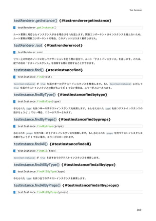 testRenderer.getInstance() {#testrenderergetinstance}
ルート要素に対応したインスタンスがある場合はそれを返します。関数コンポーネントはインスタンスを持たないため、
ルート要素が関数コンポーネントの場合、このメソッドはうまく動作しません。
testRenderer.root {#testrendererroot}
ツリー上の特定のノードに対してアサーションを行う際に役立つ、ルート「テストインスタンス」を返します。これは、
配下の他の「テストインスタンス」を検索する際に使用することができます。
testInstance.find() {#testinstancefind}
test(testInstance) が true を返す単一の子テストインスタンスを検索します。もし test(testInstance) に対して
true を返すテストインスタンスの数がちょうど 1 でない場合は、エラーがスローされます。
testInstance.findByType() {#testinstancefindbytype}
与えられた type を持つ単一の子テストインスタンスを検索します。もし与えられた type を持つテストインスタンスの
数がちょうど 1 でない場合、エラーがスローされます。
testInstance.findByProps() {#testinstancefindbyprops}
与えられた props を持つ単一の子テストインスタンスを検索します。もし与えられた props を持つテストインスタンス
の数がちょうど 1 でない場合、エラーがスローされます。
testInstance.findAll() {#testinstancefindall}
test(testInstance) が true を返す全ての子テストインスタンスを検索します。
testInstance.findAllByType() {#testinstancefindallbytype}
与えられた type を持つ全ての子テストインスタンスを検索します。
testInstance.findAllByProps() {#testinstancefindallbyprops}
testRenderer.getInstance()
testRenderer.root
testInstance.find(test)
testInstance.findByType(type)
testInstance.findByProps(props)
testInstance.findAll(test)
testInstance.findAllByType(type)
testInstance.findAllByProps(props)
Test Renderer
369
 