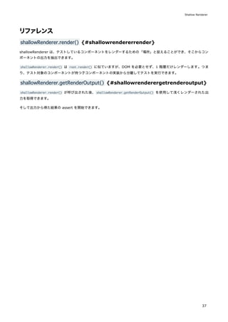 リファレンス
shallowRenderer.render() {#shallowrendererrender}
shallowRenderer は、テストしているコンポーネントをレンダーするための「場所」と捉えることができ、そこからコン
ポーネントの出力を抽出できます。
shallowRenderer.render() は root.render() に似ていますが、DOM を必要とせず、1 階層だけレンダーします。つま
り、テスト対象のコンポーネントが持つ子コンポーネントの実装から分離してテストを実行できます。
shallowRenderer.getRenderOutput() {#shallowrenderergetrenderoutput}
shallowRenderer.render() が呼び出された後、shallowRenderer.getRenderOutput() を使用して浅くレンダーされた出
力を取得できます。
そして出力から得た結果の assert を開始できます。
Shallow Renderer
37
 