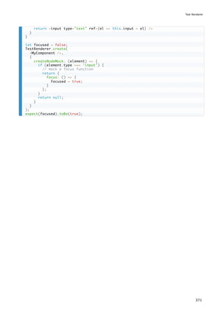 return <input type="text" ref={el => this.input = el} />
}
}
let focused = false;
TestRenderer.create(
<MyComponent />,
{
createNodeMock: (element) => {
if (element.type === 'input') {
// mock a focus function
return {
focus: () => {
focused = true;
}
};
}
return null;
}
}
);
expect(focused).toBe(true);
Test Renderer
371
 