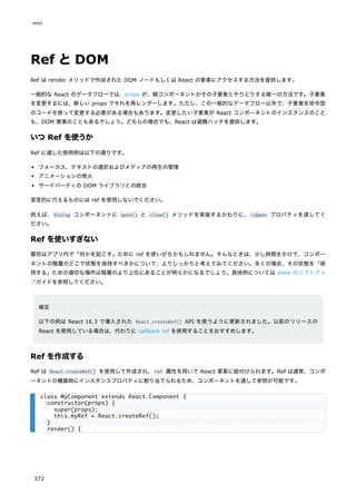 Ref とDOM
Ref は render メソッドで作成された DOM ノードもしくは React の要素にアクセスする方法を提供します。
一般的な React のデータフローでは、props が、親コンポーネントがその子要素とやりとりする唯一の方法です。子要素
を変更するには、新しい props でそれを再レンダーします。ただし、この一般的なデータフロー以外で、子要素を命令型
のコードを使って変更する必要がある場合もあります。変更したい子要素が React コンポーネントのインスタンスのこと
も、DOM 要素のこともあるでしょう。どちらの場合でも、React は避難ハッチを提供します。
いつ Ref を使うか
Ref に適した使用例は以下の通りです。
フォーカス、テキストの選択およびメディアの再生の管理
アニメーションの発火
サードパーティの DOM ライブラリとの統合
宣言的に行えるものには ref を使用しないでください。
例えば、Dialog コンポーネントに open() と close() メソッドを実装するかわりに、isOpen プロパティを渡してく
ださい。
Ref を使いすぎない
最初はアプリ内で「何かを起こす」ために ref を使いがちかもしれません。そんなときは、少し時間をかけて、コンポー
ネントの階層のどこで状態を保持すべきかについて、よりしっかりと考えてみてください。多くの場合、その状態を「保
持する」ための適切な場所は階層のより上位にあることが明らかになるでしょう。具体例については state のリフトアッ
プガイドを参照してください。
補足
以下の例は React 16.3 で導入された React.createRef() API を使うように更新されました。以前のリリースの
React を使用している場合は、代わりに callback ref を使用することをおすすめします。
Ref を作成する
Ref は React.createRef() を使用して作成され、ref 属性を用いて React 要素に紐付けられます。Ref は通常、コンポ
ーネントの構築時にインスタンスプロパティに割り当てられるため、コンポーネントを通して参照が可能です。
class MyComponent extends React.Component {
constructor(props) {
super(props);
this.myRef = React.createRef();
}
render() {
react
372
 