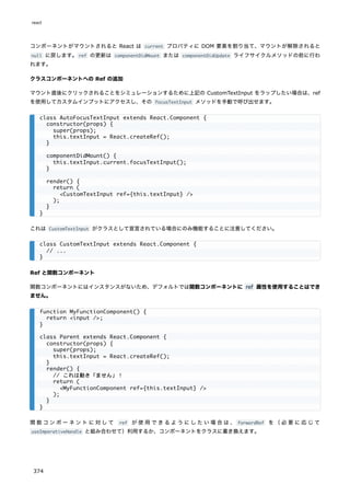コンポーネントがマウントされると React は current プロパティに DOM 要素を割り当て、マウントが解除されると
null に戻します。ref の更新は componentDidMount または componentDidUpdate ライフサイクルメソッドの前に行わ
れます。
クラスコンポーネントへの Ref の追加
マウント直後にクリックされることをシミュレーションするために上記の CustomTextInput をラップしたい場合は、ref
を使用してカスタムインプットにアクセスし、その focusTextInput メソッドを手動で呼び出せます。
これは CustomTextInput がクラスとして宣言されている場合にのみ機能することに注意してください。
Ref と関数コンポーネント
関数コンポーネントにはインスタンスがないため、デフォルトでは関数コンポーネントに ref 属性を使用することはでき
ません。
関数コンポーネントに対して ref が使用できるようにしたい場合は、 forwardRef を（必要に応じて
useImperativeHandle と組み合わせて）利用するか、コンポーネントをクラスに書き換えます。
class AutoFocusTextInput extends React.Component {
constructor(props) {
super(props);
this.textInput = React.createRef();
}
componentDidMount() {
this.textInput.current.focusTextInput();
}
render() {
return (
<CustomTextInput ref={this.textInput} />
);
}
}
class CustomTextInput extends React.Component {
// ...
}
function MyFunctionComponent() {
return <input />;
}
class Parent extends React.Component {
constructor(props) {
super(props);
this.textInput = React.createRef();
}
render() {
// これは動き「ません」！
return (
<MyFunctionComponent ref={this.textInput} />
);
}
}
react
374
 