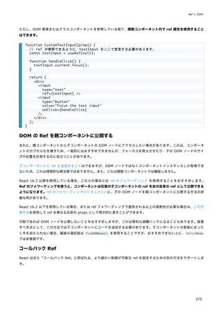 ただし、DOM 要素またはクラスコンポーネントを参照している限り、関数コンポーネント内で ref 属性を使用すること
はできます。
DOM の Ref を親コンポーネントに公開する
まれに、親コンポーネントから子コンポーネントの DOM ノードにアクセスしたい場合があります。これは、コンポーネ
ントのカプセル化を壊すため、一般的にはおすすめできませんが、フォーカスを発火させたり、子の DOM ノードのサイ
ズや位置を計測するのに役立つことがあります。
子コンポーネントに ref を追加することはできますが、DOM ノードではなくコンポーネントインスタンスしか取得でき
ないため、これは理想的な解決策ではありません。また、これは関数コンポーネントでは機能しません。
React 16.3 以降を使用している場合、これらの場合には ref のフォワーディング を使用することをおすすめします。
Ref のフォワーディングを使うと、コンポーネントは任意の子コンポーネントの ref を自分自身の ref として公開できる
ようになります。ref のフォワーディングのドキュメントに、子の DOM ノードを親コンポーネントに公開する方法の詳
細な例があります。
React 16.2 以下を使用している場合、または ref フォワーディングで提供される以上の柔軟性が必要な場合は、この代
替手法を使用して ref を異なる名前の props として明示的に渡すことができます。
可能であれば DOM ノードを公開しないことをおすすめしますが、これは便利な避難ハッチになることもあります。留意
すべき点として、この方法では子コンポーネントにコードを追加する必要があります。子コンポーネントの実装にまった
く手を加えられない場合、最後の選択肢は findDOMNode() を使用することですが、おすすめできない上に、 StrictMode
では非推奨です。
コールバックRef
React はまた「コールバック Ref」と呼ばれる、より細かい制御が可能な ref を設定するための別の方法をサポートしま
す。
function CustomTextInput(props) {
// ref が参照できるように、textInput をここで宣言する必要があります。
const textInput = useRef(null);
function handleClick() {
textInput.current.focus();
}
return (
<div>
<input
type="text"
ref={textInput} />
<input
type="button"
value="Focus the text input"
onClick={handleClick}
/>
</div>
);
}
Ref と DOM
375
 
