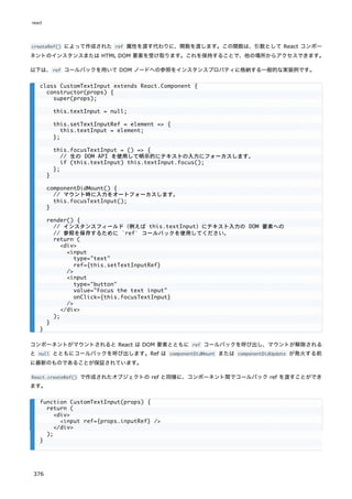 createRef() によって作成された ref 属性を渡す代わりに、関数を渡します。この関数は、引数として React コンポー
ネントのインスタンスまたは HTML DOM 要素を受け取ります。これを保持することで、他の場所からアクセスできます。
以下は、ref コールバックを用いて DOM ノードへの参照をインスタンスプロパティに格納する一般的な実装例です。
コンポーネントがマウントされると React は DOM 要素とともに ref コールバックを呼び出し、マウントが解除される
と null とともにコールバックを呼び出します。Ref は componentDidMount または componentDidUpdate が発火する前
に最新のものであることが保証されています。
React.createRef() で作成されたオブジェクトの ref と同様に、コンポーネント間でコールバック ref を渡すことができ
ます。
class CustomTextInput extends React.Component {
constructor(props) {
super(props);
this.textInput = null;
this.setTextInputRef = element => {
this.textInput = element;
};
this.focusTextInput = () => {
// 生の DOM API を使用して明示的にテキストの入力にフォーカスします。
if (this.textInput) this.textInput.focus();
};
}
componentDidMount() {
// マウント時に入力をオートフォーカスします。
this.focusTextInput();
}
render() {
// インスタンスフィールド（例えば this.textInput）にテキスト入力の DOM 要素への
// 参照を保存するために `ref` コールバックを使用してください。
return (
<div>
<input
type="text"
ref={this.setTextInputRef}
/>
<input
type="button"
value="Focus the text input"
onClick={this.focusTextInput}
/>
</div>
);
}
}
function CustomTextInput(props) {
return (
<div>
<input ref={props.inputRef} />
</div>
);
}
react
376
 