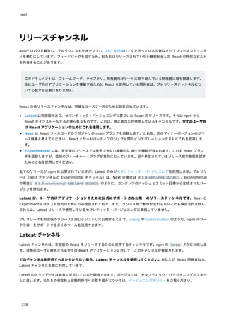 リリースチャンネル
React はバグを報告し、プルリクエストをオープンし、RFC を投稿してくださっている活発なオープンソースコミュニテ
ィを頼りにしています。フィードバックを促すため、私たちはリリースされていない機能を含んだ React の特別なビルド
を共有することがあります。
このドキュメントは、フレームワーク、ライブラリ、開発者向けツールに取り組んでいる開発者に最も関連します。
主にユーザ向けアプリケーションを構築するために React を使用している開発者は、プレリリースチャンネルにつ
いて心配する必要はありません。
React の各リリースチャンネルは、明確なユースケースのために設計されています。
Latest は安定版であり、セマンティック・バージョニングに基づいた React のリリースです。それは npm から
React をインストールすると得られるものです。これは、既にあなたが使用しているチャンネルです。全てのユーザ向
け React アプリケーションのためにこれを使用します。
Next は React ソースコードのリポジトリの main ブランチを追跡します。これを、次のマイナーバージョンのリリ
ース候補と考えてください。React とサードパーティプロジェクト間のインテグレーションテストにこれを使用しま
す。
Experimental には、安定版のリリースでは使用できない実験的な API や機能が含まれます。これも main ブラン
チを追跡しますが、追加のフィーチャー・フラグが有効になっています。近々予定されているリリース前の機能を試す
ためにこれを使用してください。
全てのリリースが npm に公開されていますが、Latest のみがセマンティック・バージョニングを使用します。プレリリ
ース（Next チャンネルと Experimental チャンネル）は、Next の場合は 0.0.0-68053d940-20210623 、Experimental
の場合は 0.0.0-experimental-68053d940-20210623 のように、コンテンツのハッシュとコミット日時から生成されたバー
ジョンを持ちます。
Latest が、ユーザ向けアプリケーションのために公式にサポートされた唯一のリリースチャンネルです。Next と
Experimental はテスト目的のためにのみ提供されており、また、リリース間で動作が変わらないことも保証されません。
これらは、Latest リリースで使用しているセマンティック・バージョニングに準拠していません。
プレリリースを安定版のリリースと同じレジストリに公開することで、unpkg や CodeSandbox のような、npm のワー
クフローをサポートする多くのツールを活用できます。
Latest チャンネル
Latest チャンネルは、安定版の React をリリースするために使用するチャンネルです。npm の latest タグに対応しま
す。実際のユーザに提供される全ての React アプリケーションに対して、このチャンネルが推奨されます。
どのチャンネルを使用すべきか分からない場合、Latest チャンネルを使用してください。あなたが React 開発者なら、
Latest チャンネルを既に利用しています。
Latest のアップデートは非常に安定していると期待できます。バージョンは、セマンティック・バージョニングのスキー
ムに従います。私たちの安定性と段階的移行への取り組みについては、バージョニングポリシーをご覧ください。
react
378
 