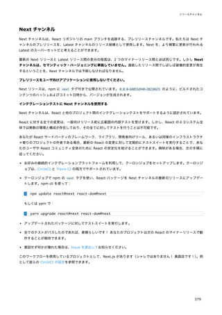 Next チャンネル
Next チャンネルは、React リポジトリの main ブランチを追跡する、プレリリースチャンネルです。私たちは Next チ
ャンネルのプレリリースを、Latest チャンネルのリリース候補として使用します。Next を、より頻繁に更新が行われる
Latest のスーパーセットだと考えることができます。
最新の Next リリースと Latest リリース間の差分の程度は、2 つのマイナーリリース間とほぼ同じです。しかし Next
チャンネルは、セマンティック・バージョニングに準拠していません。連続したリリース間でしばしば破壊的変更が発生
するということを、Next チャンネルでは予期しなければなりません。
プレリリースをユーザ向けアプリケーションに使用しないでください。
Next リリースは、npm に next タグ付きで公開されています。0.0.0-68053d940-20210623 のように、ビルドされたコ
ンテンツのハッシュおよびコミット日時から、バージョンが生成されます。
インテグレーションテストに Next チャンネルを使用する
Next チャンネルは、React と他のプロジェクト間のインテグレーションテストをサポートするように設計されています。
React に対する全ての変更は、一般向けリリース前に広範囲の内部テストを受けます。しかし、React のエコシステム全
体では無数の環境と構成が存在しており、その全てに対してテストを行うことは不可能です。
あなたが React サードパーティのフレームワーク、ライブラリ、開発者向けツール、あるいは同様のインフラストラクチ
ャ寄りのプロジェクトの作者である場合、最新の React の変更に対して定期的にテストスイートを実行することで、あな
たのユーザや React コミュニティ全体のために React の安定化を助けることができます。興味がある場合、次の手順に
従ってください。
お好みの継続的インテグレーションプラットフォームを利用して、クーロンジョブをセットアップします。クーロンジ
ョブは、CircleCI と Travis CI の両方でサポートされています。
クーロンジョブで npm の next タグを使い、React パッケージを Next チャンネルの最新のリリースにアップデー
トします。npm cli を使って：
もしくは yarn で：
アップデートされたパッケージに対してテストスイートを実行します。
全てのテストがパスしたのであれば、素晴らしいです！ あなたのプロジェクトは次の React のマイナーリリースで動
作することが期待できます。
意図せず何かが壊れた場合は、Issue を提出してお知らせください。
このワークフローを使用しているプロジェクトとして、Next.js があります（シャレではありません！ 真面目です！）
。例
として彼らの CircleCI の設定を参照できます。
npm update react@next react-dom@next
yarn upgrade react@next react-dom@next
リリースチャンネル
379
 