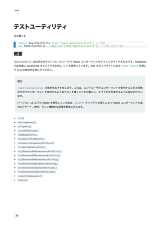 テストユーティリティ
インポート
概要
ReactTestUtils はお好みのテストフレームワークで React コンポーネントをテストしやすくするものです。Facebook
では快適に JavaScript をテストするために Jest を使用しています。Jest のウェブサイトにある React Tutorial を通し
て Jest の始め方を学んでください。
補足:
react-testing-library の使用をおすすめします。これは、エンドユーザがコンポーネントを使用するときと同様
の方法でコンポーネントを使用するようなテストを書くことを可能にし、かつそれを促進するように設計されてい
ます。
バージョン 16 以下の React を使用している場合、Enzyme ライブラリを使うことで React コンポーネントの出
力のアサート、操作、そして横断的な処理を簡単に行えます。
act()
mockComponent()
isElement()
isElementOfType()
isDOMComponent()
isCompositeComponent()
isCompositeComponentWithType()
findAllInRenderedTree()
scryRenderedDOMComponentsWithClass()
findRenderedDOMComponentWithClass()
scryRenderedDOMComponentsWithTag()
findRenderedDOMComponentWithTag()
scryRenderedComponentsWithType()
findRenderedComponentWithType()
renderIntoDocument()
Simulate
import ReactTestUtils from 'react-dom/test-utils'; // ES6
var ReactTestUtils = require('react-dom/test-utils'); // ES5 with npm
react
38
 