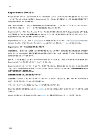 Experimental チャンネル
Next チャンネルと同じく、Experimental チャンネルは React リポジトリの main ブランチを追跡するプレリリースチ
ャンネルです。しかし Next とは異なり、Experimental リリースには、より広範にリリースするにはまだ準備ができて
いない追加の機能と API が含まれます。
通常、Next への更新には、対応した Experimental への更新が伴います。これらは同じリビジョンのソースをベースに
していますが、異なるフィーチャー・フラグの設定を使用してビルドしています。
Experimental リリースは、Next や Latest のリリースとは大きく異なる場合があります。Experimental リリースを、
ユーザ向けアプリケーションに使用しないでください。リリース間で頻繁に破壊的変更が発生しうるということを、
Experimental チャンネルでは予期しなければなりません。
Experimental リリースは、npm に experimental タグ付きで公開されています。 0.0.0-experimental-68053d940-
20210623 のように、ビルドされたコンテンツのハッシュおよびコミット日時から、バージョンが生成されます。
Experimental リリースには何が含まれていますか？
実験的機能は、一般向けに広く公開するための準備ができていないものであり、最終決定までに大幅に変化する可能性が
あります。いくつかの試みは、最終的に採用されない可能性があります。このような実験を行うのは、提案された変更内
容の実行可能性をテストするためです。
例えば、フックを発表したときに Experimental が存在していた場合、Latest で利用可能になる数週間前に
Experimental チャンネルでフックをリリースしていたでしょう。
Experimental に対してインテグレーションテストを実行することには、価値があるかもしれません。これはあなた次第
です。しかし、Experimental は Next よりもさらに不安定であるとアドバイスしておきます。Experimental のリリー
ス間では安定性は何も保証されません。
実験的機能の詳細をどのように知ればよいですか？
実験的機能については、ドキュメント化されることもあれば、されないこともあります。通常、Next もしくは Latest で
のリリースが近づくまで、ドキュメント化されません。
ドキュメント化されていない機能については、RFC が付随することがあります。
新しい試みを発表する準備が整ったときに React blog にそのことを投稿しますが、全ての試みについて公開するとは限
りません。
GitHub で公開されている React のリポジトリの history で、変更の包括的なリストをいつでも参照できます。
react
380
 