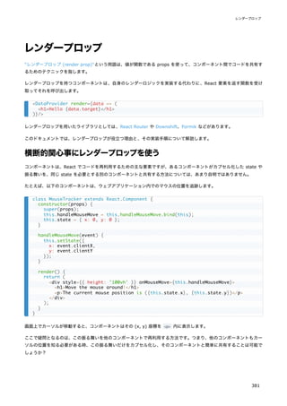 レンダープロップ
"レンダープロップ (render prop)"という用語は、値が関数である props を使って、コンポーネント間でコードを共有す
るためのテクニックを指します。
レンダープロップを持つコンポーネントは、自身のレンダーロジックを実装する代わりに、React 要素を返す関数を受け
取ってそれを呼び出します。
レンダープロップを用いたライブラリとしては、React Router や Downshift、Formik などがあります。
このドキュメントでは、レンダープロップが役立つ理由と、その実装手順について解説します。
横断的関心事にレンダープロップを使う
コンポーネントは、React でコードを再利用するための主な要素ですが、あるコンポーネントがカプセル化した state や
振る舞いを、同じ state を必要とする別のコンポーネントと共有する方法については、あまり自明ではありません。
たとえば、以下のコンポーネントは、ウェブアプリケーション内でのマウスの位置を追跡します。
画面上でカーソルが移動すると、コンポーネントはその (x, y) 座標を <p> 内に表示します。
ここで疑問となるのは、この振る舞いを他のコンポーネントで再利用する方法です。つまり、他のコンポーネントもカー
ソルの位置を知る必要がある時、この振る舞いだけをカプセル化し、そのコンポーネントと簡単に共有することは可能で
しょうか？
<DataProvider render={data => (
<h1>Hello {data.target}</h1>
)}/>
class MouseTracker extends React.Component {
constructor(props) {
super(props);
this.handleMouseMove = this.handleMouseMove.bind(this);
this.state = { x: 0, y: 0 };
}
handleMouseMove(event) {
this.setState({
x: event.clientX,
y: event.clientY
});
}
render() {
return (
<div style={{ height: '100vh' }} onMouseMove={this.handleMouseMove}>
<h1>Move the mouse around!</h1>
<p>The current mouse position is ({this.state.x}, {this.state.y})</p>
</div>
);
}
}
レンダープロップ
381
 
