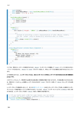 ここでは、特定のユースケースを解決するために <Mouse> コンポーネントを複製して render メソッドに他のものをハ
ードコードする代わりに、<Mouse> に render プロパティを渡して、何をレンダーするか動的に決定できるようにしてい
ます。
より具体的に述べると、レンダープロップとは、あるコンポーネントが何をレンダーすべきかを知るために使う関数型の
props です。
このテクニックによって、再利用する必要がある振る舞いの移植性が極めて高くなります。その振る舞いをさせるために
は、現在のカーソルの (x, y) 座標にレンダーするものを示す render プロパティを使って <Mouse> をレンダーすれば良
いのです。
レンダープロップの興味深い点として、多くの高階コンポーネント (HOC) がレンダープロップを使った通常のコンポー
ネントによって実装可能ということが挙げられます。たとえば、<Mouse> コンポーネントよりも withMouse HOC が好
みであれば、レンダープロップを持つ <Mouse> を使って簡単に作成可能です。
super(props);
this.handleMouseMove = this.handleMouseMove.bind(this);
this.state = { x: 0, y: 0 };
}
handleMouseMove(event) {
this.setState({
x: event.clientX,
y: event.clientY
});
}
render() {
return (
<div style={{ height: '100vh' }} onMouseMove={this.handleMouseMove}>
{/*
Instead of providing a static representation of what <Mouse> renders,
use the `render` prop to dynamically determine what to render.
*/}
{this.props.render(this.state)}
</div>
);
}
}
class MouseTracker extends React.Component {
render() {
return (
<div>
<h1>Move the mouse around!</h1>
<Mouse render={mouse => (
<Cat mouse={mouse} />
)}/>
</div>
);
}
}
// If you really want a HOC for some reason, you can easily
// create one using a regular component with a render prop!
function withMouse(Component) {
return class extends React.Component {
react
384
 