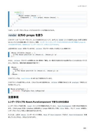 つまり、レンダープロップによってどちらのパターンも可能になります。
render 以外の props を使う
このパターンが「レンダープロップ」という名前だからといって、必ずしも render という名前の props を使う必要は
ないということを念頭に置いてください。実際、コンポーネントがレンダーするものを知るために使う関数の props は、
その名前が何であれ、技術的には「レンダープロップ」と呼ぶことができます。
上記の例では render を用いていますが、children プロパティを使っても同じくらい簡単です！
さらに、children プロパティは実際には JSX 要素の「属性」の一覧内で名前を付ける必要がないことも忘れないでくだ
さい。代わりに、要素内部に直接設定可能です！
このテクニックは、react-motion の API などで使用されています。
このテクニックは若干珍しいため、このような API 設計時には、children が関数であることを propTypes で明示した
方が良いでしょう。
注意事項
レンダープロップを React.PureComponent で使うときの注意点
レンダープロップを使う際、render メソッド内で関数を作成していると、React.PureComponent を使う利点が相殺され
ます。これは props の浅い (shallow) 比較は新しい props の値に対して常に false を返し、そして render は毎回レ
ンダープロップとして新しい値を生成するためです。
たとえば、上記の <Mouse> コンポーネントの場合、Mouse が React.Component ではなく React.PureComponent を継
承していたとすると、次のようになります。
render() {
return (
<Mouse render={mouse => (
<Component {...this.props} mouse={mouse} />
)}/>
);
}
}
}
<Mouse children={mouse => (
<p>The mouse position is {mouse.x}, {mouse.y}</p>
)}/>
<Mouse>
{mouse => (
<p>The mouse position is {mouse.x}, {mouse.y}</p>
)}
</Mouse>
Mouse.propTypes = {
children: PropTypes.func.isRequired
};
レンダープロップ
385
 